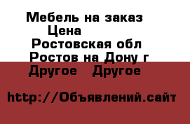 Мебель на заказ  › Цена ­ 10 000 - Ростовская обл., Ростов-на-Дону г. Другое » Другое   